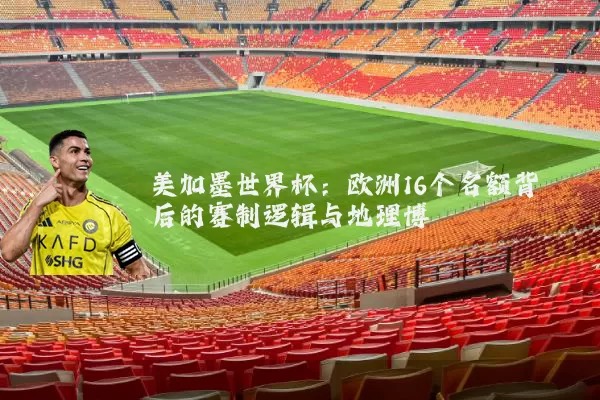 美加墨世界杯：欧洲16个名额背后的赛制逻辑与地理博弈