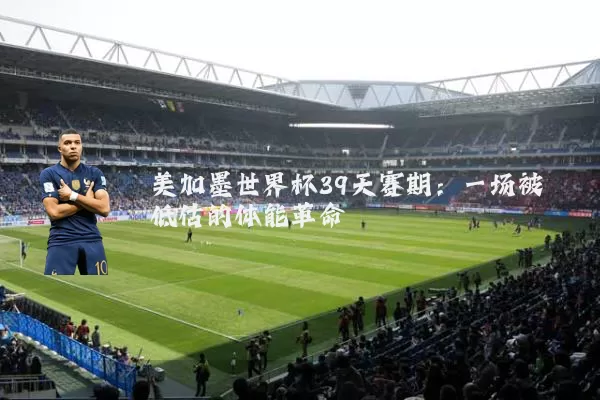美加墨世界杯39天赛期：一场被低估的体能革命